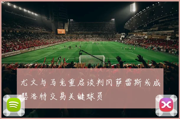 尤文与马竞重启谈判冈萨雷斯或成瑟洛特交易关键球员