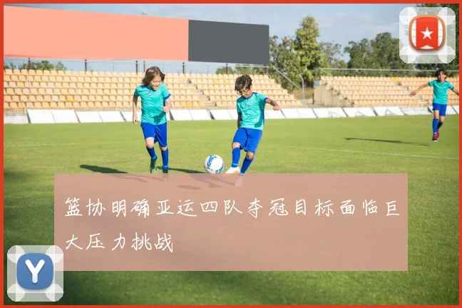篮协明确亚运四队夺冠目标面临巨大压力挑战